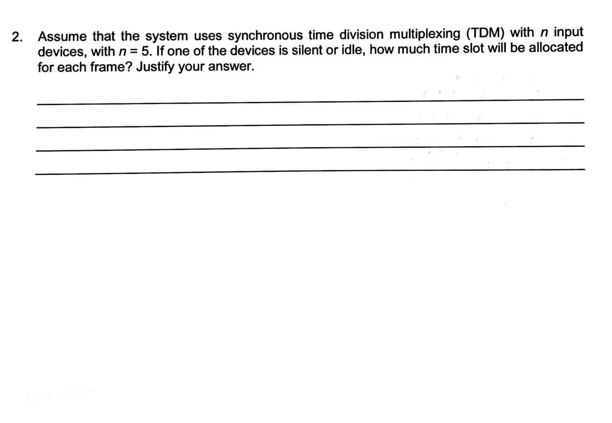 2. Assume that the system uses synchronous time division multiplexing (TDM) with n input
devices, with n = 5. If one of the devices is silent or idle, how much time slot will be allocated
for each frame? Justify your answer.