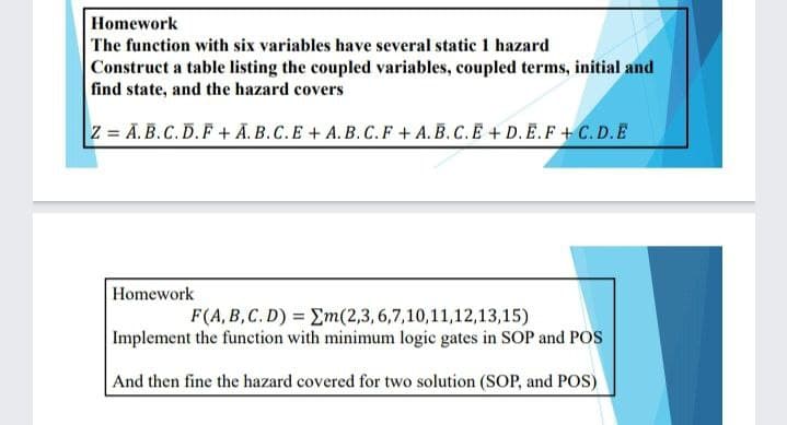 Homework
The function with six variables have several static 1 hazard
Construct a table listing the coupled variables, coupled terms, initial and
find state, and the hazard covers
Z = Ā. B.C. D.F+ Ā. B.C.E + A.B. C.F + A. B. C.E + D. E.F + C. D.E
Homework
F(A, B,C. D) = Em(2,3,6,7,10,11,12,13,15)
Implement the function with minimum logic gates in SOP and POS
And then fine the hazard covered for two solution (SOP, and POS)
