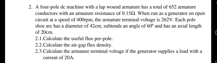 2. A four-pole de machine with a lap wound armature has a total of 652 armature
conductors with an armature resistance of 0.150. When run as a generator on open
circuit at a speed of 400rpm, the armature terminal voltage is 262V. Each pole
shoe arc has a diameter of 42cm, subtends an angle of 60° and has an axial length
of 20cm.
2.1.Calculate the useful flux per-pole.
2.2.Calculate the air-gap flux density.
2.3.Calculate the armature terminal voltage if the generator supplies a load with a
current of 20A.
