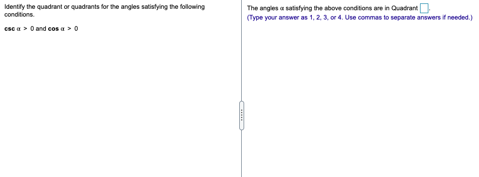 Identify the quadrant or quadrants for the angles satisfying the following
conditions.
The angles a satisfying the above conditions are in Quadrant
(Type your answer as 1, 2, 3, or 4. Use commas to separate answers if needed.)
csc a > 0 and cos a > 0
...
