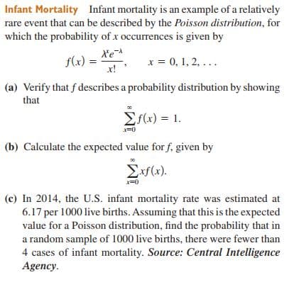 Infant Mortality Infant mortality is an example of a relatively
rare event that can be described by the Poisson distribution, for
which the probability of x occurrences is given by
Xe
f(x) =
x!
x = 0, 1, 2, ...
(a) Verify that f describes a probability distribution by showing
that
Es(x) = 1.
(b) Calculate the expected value for f, given by
Exf(x).
x=0
(c) In 2014, the U.S. infant mortality rate was estimated at
6.17 per 1000 live births. Assuming that this is the expected
value for a Poisson distribution, find the probability that in
a random sample of 1000 live births, there were fewer than
4 cases of infant mortality. Source: Central Intelligence
Agency.
