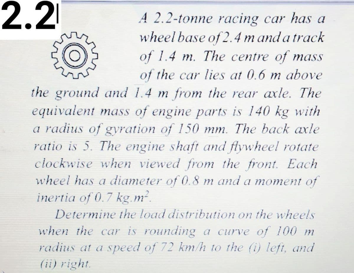 2.2
A 2.2-tonne racing car has a
wheel base of 2.4 m and a track
of 1.4 m. The centre of mass
of the car lies at 0.6 m above
the ground and 1.4 m from the rear axle. The
equivalent mass of engine parts is 140 kg with
a radius of gyration of 150 mm. The back axle
ratio is 5. The engine shaft and flywheel rotate
clockwise when viewed from the front. Each
wheel has a diameter of 0.8 m and a moment of
inertia of 0.7 kg m2.
Determine the load distribution on the wheels
when the car is rounding a curve of 100 m
radius at a speed of 72 km/h to the (i) left, and
(ii) right.
