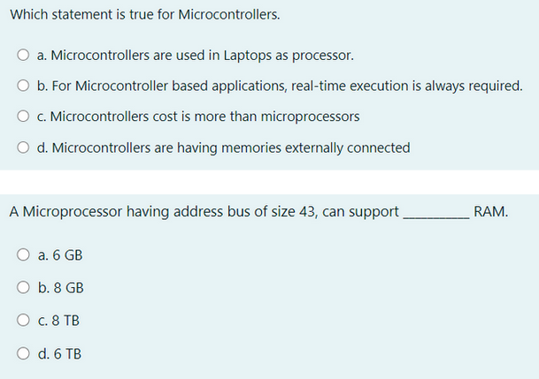 Which statement is true for Microcontrollers.
a. Microcontrollers are used in Laptops as processor.
O b. For Microcontroller based applications, real-time execution is always required.
O c. Microcontrollers cost is more than microprocessors
O d. Microcontrollers are having memories externally connected
A Microprocessor having address bus of size 43, can support _
O a. 6 GB
O b. 8 GB
О с. 8 ТВ
O d. 6 TB
RAM.