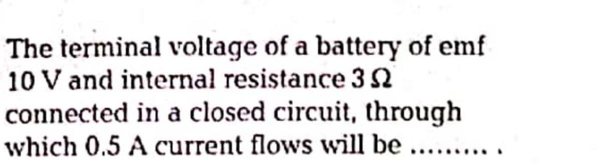 The terminal voltage of a battery of emf
10 V and internal resistance 3 N
connected in a closed circuit, through
which 0.5 A current flows will be
....
