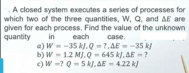 A closed system executes a series of processes for
which two of the three quantities, W, Q, and AE are
given for each process. Find the value of the unknown
quantity
in
each
case.
a) W = -35 kJ, Q = ?,AE = -35 kJ
b) W = 1.2 MJ, Q = 645 kJ, AE = ?
c) W =? Q = 5 kJ,AE = 4.22 kJ
%3D
%3D
%3D
%3D
%3D
