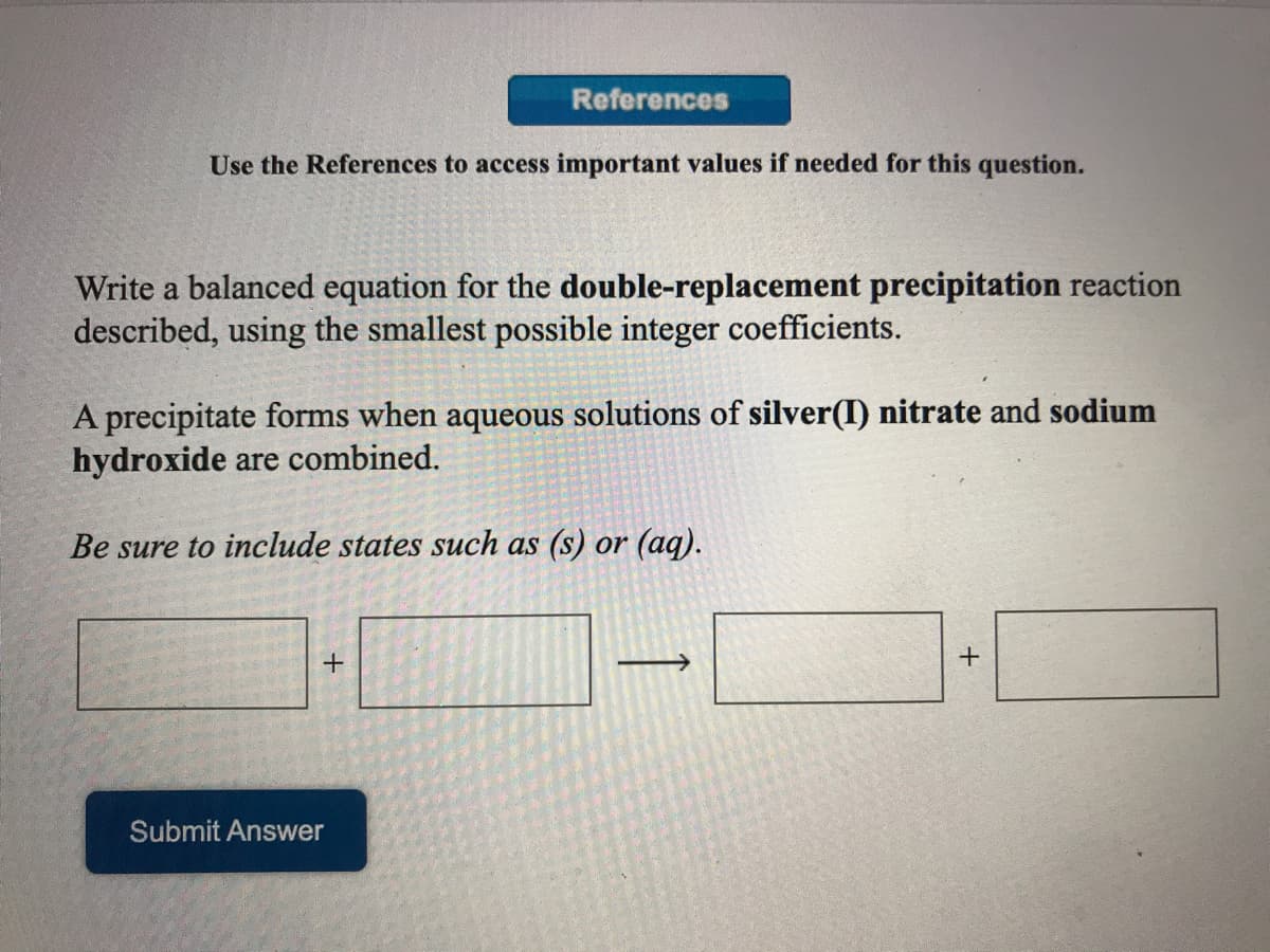 References
Use the References to access important values if needed for this question.
Write a balanced equation for the double-replacement precipitation reaction
described, using the smallest possible integer coefficients.
A precipitate forms when aqueous solutions of silver(I) nitrate and sodium
hydroxide are combined.
Be sure to include states such as (s) or (aq).
+
Submit Answer
