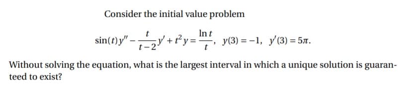 Consider the initial value problem
sin(t)y" -y + fy="
Int
-, у(3) %3D —1, у (3) %3D 5л.
Without solving the equation, what is the largest interval in which a unique solution is guaran-
teed to exist?

