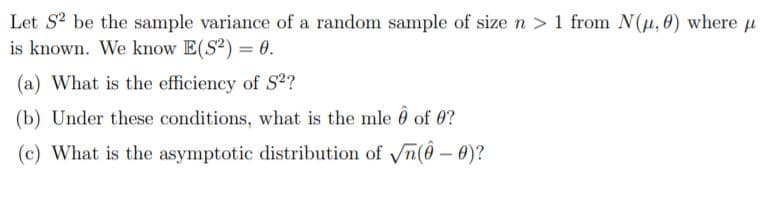 Let S? be the sample variance of a random sample of size n > 1 from N(µ, 0) where u
is known. We know E(S?) = 0.
(a) What is the efficiency of S?
(b) Under these conditions, what is the mle 0 of 0?
(c) What is the asymptotic distribution of n(0 – 0)?
