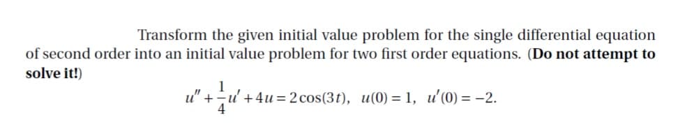 Transform the given initial value problem for the single differential equation
of second order into an initial value problem for two first order equations. (Do not attempt to
solve it!)
u" +
u'+4u = 2 cos(3t), u(0) = 1, u'(0) = -2.
4
