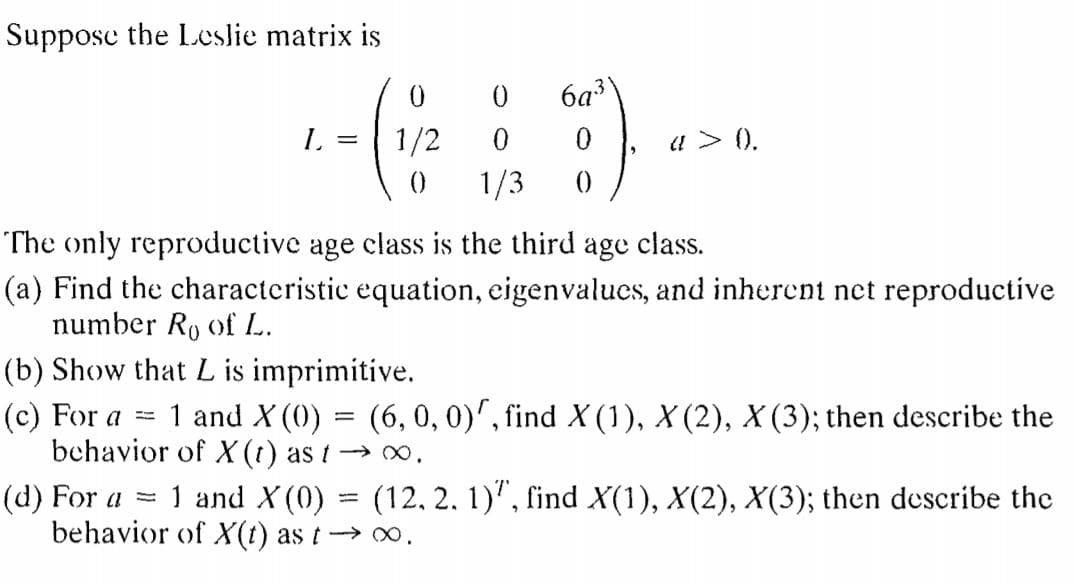 Suppose the Leslie matrix is
6a3
L.
1/2
1/3
u > ().
()
The only reproductive age class is the third age class.
(a) Find the characteristic equation, eigenvalues, and inherent net reproductive
number Ro of L.
(b) Show that L is imprimitive.
(c) For a =
behavior of X(t) as t → ,
1 and X (0) = (6, 0, 0)', find X (1), X (2), X (3); then describe the
1 and X(0) = (12, 2, 1)", find X(1), X(2), X(3); then describe the
(d) For a =
behavior of X(t) as t→ 0.
