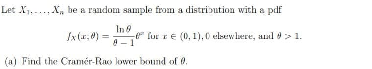 Let X1,..., Xn be a random sample from a distribution with a pdf
In 0
0 for r E (0, 1),0 elsewhere, and 0> 1.
0 - 1
fx(x;0) =
(a) Find the Cramér-Rao lower bound of 0.

