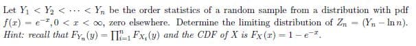 Let Yi < Y2 < ·.. < Y, be the order statistics of a random sample from a distribution with pdf
f(z) = e-",0 < r < oo, zero elsewhere. Determine the limiting distribution of Zn = (Yn – In n).
Hint: recall that FY, (y) = I, Fx,(y) and the CDF of X is Fx (r) = 1-e.
