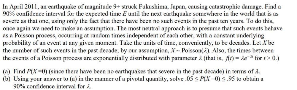 In April 2011, an earthquake of magnitude 9+ struck Fukushima, Japan, causing catastrophic damage. Find a
90% confidence interval for the expected time E until the next earthquake somewhere in the world that is as
severe as that one, using only the fact that there have been no such events in the past ten years. To do this,
once again we need to make an assumption. The most neutral approach is to presume that such events behave
as a Poisson process, occurring at random times independent of each other, with a constant underlying
probability of an event at any given moment. Take the units of time, conveniently, to be decades. Let X be
the number of such events in the past decade; by our assumption, X~ Poisson(2). Also, the times between
the events of a Poisson process are exponentially distributed with parameter å (that is, ft) = de for t> 0.)
(a) Find P(X=0) (since there have been no earthquakes that severe in the past decade) in terms of 2.
(b) Using your answer to (a) in the manner of a pivotal quantity, solve .05 < P(X=0) <.95 to obtain a
90% confidence interval for å.
