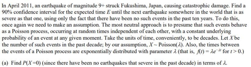 In April 2011, an earthquake of magnitude 9+ struck Fukushima, Japan, causing catastrophic damage. Find a
90% confidence interval for the expected time E until the next earthquake somewhere in the world that is as
severe as that one, using only the fact that there have been no such events in the past ten years. To do this,
once again we need to make an assumption. The most neutral approach is to presume that such events behave
as a Poisson process, occurring at random times independent of each other, with a constant underlying
probability of an event at any given moment. Take the units of time, conveniently, to be decades. Let X be
the number of such events in the past decade; by our assumption, X Poisson(2). Also, the times between
the events of a Poisson process are exponentially distributed with parameter 1 (that is, At) = te " for t> 0.)
(a) Find P(X=0) (since there have been no earthquakes that severe in the past decade) in terms of a.
