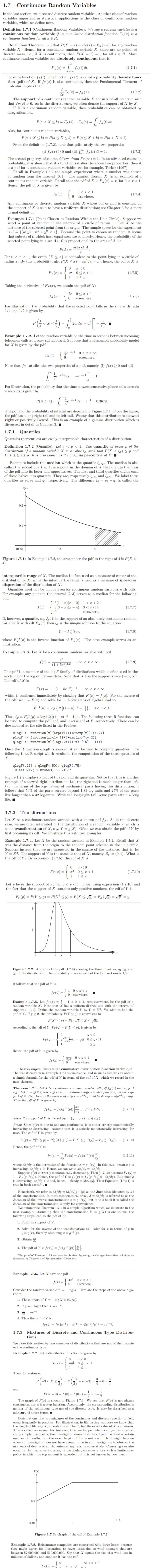 1.7
Continuous Random Variables
In the last section, we discussed discrete random variables. Another class of random
variables important in statistical applications is the class of continuous random
variables, which we define next.
Definition 1.7.1 (Continuous Random Variables). We say a random variable is a
continuous random variable if its cumulative distribution function Fx(x) is a
continuous function for all x E R.
Recall from Theorem 1.5.3 that P(X = x) = Fx(x) – Fx(x-), for any random
variable X. Hence, for a continuous random variable X, there are no points of
discrete mass; i.e., if X is continuous, then P(X = x) = 0 for all r e R. Most
continuous random variables are absolutely continuous; that is,
| fx(t) dt,
Fx(r) =
(1.7.1)
for some function fx(t). The function fx (t) is called a probability density func-
tion (pdf) of X. If fx(x) is also continuous, then the Fundamental Theorem of
Calculus implies that
Fx (x) = fx(x).
(1.7.2)
The support of a continuous random variable X consists of all points r such
that fx(x) > 0. As in the discrete case, we often denote the support of X by S.
If X is a continuous random variable, then probabilities can be obtained by
integration; i.e.,
P(a < X < b) = Fx (b) – Fx(a) =
fx(t) dt.
Also, for continuous random variables,
P(a < X < b) = P(a < X < b) = P(a< X < b) = P(a < X < b).
From the definition (1.7.2), note that pdfs satisfy the two properties
(i) fx(x) >0 and (ii) ſ fx(t) dt = 1.
(1.7.3)
The second property, of course, follows from Fx(0) = 1. In an advanced course in
probability, it is shown that if a function satisfies the above two properties, then it
is a pdf for a continuous random variable; see, for example, Tucker (1967).
Recall in Example 1.5.2 the simple experiment where a number was chosen
at random from the interval (0, 1). The number chosen, X, is an example of a
continuous random variable. Recall that the cdf of X is Fx (x) = x, for 0 <x < 1.
Hence, the pdf of X is given by
1 0<x <1
fx(x) =
(1.7.4)
0elsewhere.
Any continuous or discrete random variable X whose pdf or pmf is constant on
the support of X is said to have a uniform distribution; see Chapter 3 for a more
formal definition.
Example 1.7.1 (Point Chosen at Random Within the Unit Circle). Suppose we
select a point at random in the interior of a circle of radius 1. Let X be the
distance of the selected point from the origin. The sample space for the experiment
is C = {(w, y) : w? + y? < 1}. Because the point is chosen at random, it seems
that subsets of C which have equal area are equilikely. Hence, the probability of the
selected point lying in a set A cC is proportional to the area of A; i.e.,
area of A
P(A) =
For 0 < x < 1, the event {X < x} is equivalent to the point lying in a circle of
radius r. By this probability rule, P(X <x) = T2² /n = x2; hence, the cdf of X is
x2 0<x < 1
1< x.
Fx(x) =
(1.7.5)
1
Taking the derivative of Fx(x), we obtain the pdf of X:
2x 0<r < 1
elsewhere.
fx(x) =
(1.7.6)
For illustration, the probability that the selected point falls in the ring with radii
1/4 and 1/2 is given by
P(<xs) - 2w du - -.
= [
3
X <
2w dw = w?
16
Example 1.7.2. Let the random variable be the time in seconds between incoming
telephone calls at a busy switchboard. Suppose that a reasonable probability model
for X is given by the pdf
je-=/4 0 <r<∞
elsewhere.
fx(x) =
Note that fx satisfies the two properties of a pdf, namely, (i) f(x) 2 0 and (ii)
1
-1/4 dx
= -e-/4
= 1.
For illustration, the probability that the time between successive phone calls exceeds
4 seconds is given by
P(X > 4) =
1
e-/4 dx = e-1 = 0.3679.
The pdf and the probability of interest are depicted in Figure 1.7.1. From the figure,
the pdf has a long right tail and no left tail. We say that this distribution is skewed
right or positively skewed. This is an example of a gamma distribution which is
discussed in detail in Chapter 3. I
1.7.1 Quantiles
Quantiles (percentiles) are easily interpretable characteristics of a distribution.
Definition 1.7.2 (Quantile). Let 0 < p < 1. The quantile of order p of the
distribution of a random variable X is a value &p such that P(X < Ep) < p and
P(X < Sp) > p. It is also known as the (100p) th percentile of X. I
Examples include the median which is the quantile E1/2. The median is also
called the second quartile. It is a point in the domain of X that divides the mass
of the pdf into its lower and upper halves. The first and third quartiles divide each
of these halves into quarters. They are, respectively 1/4 and E3/4. We label these
quartiles as q1, 42 and q3, respectively. The difference iq = 43 - q1 is called the
f(x)
0.2 -
0.1 +
(0, 0)
Figure 1.7.1: In Example 1.7.2, the area under the pdf to the right of 4 is P(X >
4).
interquartile range of X. The median is often used as a measure of center of the
distribution of X, while the interquartile range is used as a measure of spread or
dispersion of the distribution of X.
Quantiles need not be unique even for continuous random variables with pdfs.
For example, any point in the interval (2, 3) serves as a median for the following
pdf:
3(1 – x)(x – 2) 1< x<2
3(3 – x)(x – 4) 3<x < 4
f(x) =
(1.7.7)
elsewhere.
If, however, a quantile, say &p, is in the support of an absolutely continuous random
variable X with cdf Fx (x) then &p is the unique solution to the equation:
S, = Fx'(p),
(1.7.8)
where F'(u) is the inverse function of Fx(x). The next example serves as an
illustration.
Example 1.7.3. Let X be a continuous random variable with pdf
e
f(x) =
-00 < x < o.
(1.7.9)
(1+5e")1.2*
This pdf is a member of the log F-family of ditributions which is often used in the
modeling of the log of lifetime data. Note that X has the support space (-00, 00).
The cdf of X is
F(x) = 1- (1+ 5e¬*)¯², -∞ <x < o0,
which is confirmed immediately by showing that F'(x) = f(x). For the inverse of
the cdf, set u = F(x) and solve for u. A few steps of algebra lead to
F(u) = log {.2 [(1 – u)-5 – 1]}, 0<u<1.
Thus, Ep = F'(p) = log {.2 [(1 –- p)-5 – 1]}. The following three R functions can
be used to compute the pdf, cdf, and inverse cdf of F, respectively. These can be
downloaded at the site listed in the Preface.
dlogF <- function(x){exp(x)/(1+5*exp(x))^(1.2)}
plogF <- function(x){1- (1+5*exp(x))^(-.2)}
qlogF <- function (x){log(.2*((1-x)^(-5) - 1))}
Once the R function qlogF is sourced, it can be used to compute quantiles. The
following is an R script which results in the computation of the three quartiles of
Х:
qlogF(.25) ; qlogF(.50); qlogF(.75)
-0.4419242; 1.824549; 5.321057
Figure 1.7.2 displays a plot of this pdf and its quartiles. Notice that this is another
example of a skewed-right distribution; i.e., the right-tail is much longer than left-
tail. In terms of the log-lifetime of mechanical parts having this distribution, it
follows that 50% of the parts survive beyond 1.83 log-units and 25% of the parts
live longer than 5.32 log-units. With the long-right tail, some parts attain a long
life. I
1.7.2
Transformations
Let X be a continuous random variable with a known pdf fx. As in the discrete
case, we are often interested in the distribution of a random variable Y which is
some transformation of X, say, Y = g(X). Often we can obtain the pdf of Y by
first obtaining its cdf. We illustrate this with two examples.
Example 1.7.4. Let X be the random variable in Example 1.7.1. Recall that X
was the distance from the origin to the random point selected in the unit circle.
Suppose instead that we are interested in the square of the distance; that is, let
Y = X?. The support of Y is the same as that of X, namely, Sy = (0, 1). What is
the cdf of Y? By expression (1.7.5), the cdf of X is
x <0
x2 0<r <1
1< r.
Fx(x) =
(1.7.10)
Let y be in the support of Y; i.e., 0 < y < 1. Then, using expression (1.7.10) and
the fact that the support of X contains only positive numbers, the cdf of Y is
Fy (y) = P(Y < y) = P(X² < y) = P(X < VT) = Fx(VT) = V = y.
Figure 1.7.2: A graph of the pdf (1.7.9) showing the three quartiles, q1, 92, and
93, of the distribution. The probability mass in each of the four sections is 1/4.
It follows that the pdf of Y is
1 0<y<1
0 elsewhere.
fy (y) =
Example 1.7.5. Let fx(r) = , -1 < z < 1, zero elsewhere, be the pdf of a
random variable X. Note that X has a uniform distribution with the interval of
support (-1, 1). Define the random variable Y by Y = X². We wish to find the
pdf of Y. If y 2 0, the probability P(Y < y) is equivalent to
P(X² < y) = P(-vūS X< V).
Accordingly, the cdf of Y, Fy(y) = P(Y < y), is given by
y <0
= V 0<y<1
1S y.
Fy (y) = .
Hence, the pdf of Y is given by
* 0< y<1
fy (y)
elsewhere.
These examples illustrate the cumulative distribution function technique.
The transformation in Example 1.7.4 is one-to-one, and in such cases we can obtain
a simple formula for the pdf of Y in terms of the pdf of X, which we record in the
next theorem.
Theorem 1.7.1. Let X be a continuous random variable with pdf fx (x) and support
Sx. Let Y = g(X), where g(x) is a one-to-one differentiable function, on the sup-
port of X, Sx. Denote the inverse of g by x = g-(y) and let dæ/dy = d[g=(y)]/dy.
Then the pdf ofY is given by
fr (y) = fx(9¬(y))
for y E Sy ,
(1.7.11)
where the support of Y is the set Sy = {y = g(x) : rE Sx}.
Proof: Since g(x) is one-to-one and continuous, it is either strictly monotonically
increasing or decreasing. Assume that it is strictly monotonically increasing, for
now. The cdf of Y is given by
Fy (y) = P[Y < y] = P[g(X) < y] = P[X <g¯(y)] = Fx (9¯'(4).
(1.7.12)
Hence, the pdf of Y is
d
fy (y) =
da
) = fx (9¯'(»).
(1.7.13)
where dr/dy is the derivative of the function r = g¬'(y). In this case, because g is
increasing, dr/dy > 0. Hence, we can write dr/dy = |dr/dyl.
Suppose g(x) is strictly monotonically decreasing. Then (1.7.12) becomes Fy(y) =
1- Fx(9-(y)). Hence, the pdf of Y is fy(y) = fx(9g¬'(1))(-dx/dy). But since g
is decreasing, dr/dy < 0 and, hence, -dr/dy = |dx/dy|. Thus Equation (1.7.11) is
true in both cases.5 .
Henceforth, we refer to dr/dy = (d/dy)g-(y) as the Jacobian (denoted by J)
of the transformation. In most mathematical areas, J = dx/dy is referred to as the
Jacobian of the inverse transformation r = g(y), but in this book it is called the
Jacobian of the transformation, simply for convenience.
We summarize Theorem 1.7.1 in a simple algorithm which we illustrate in the
next example. Assuming that the transformation Y = g(X) is one-to-one, the
following steps lead to the pdf of Y:
1. Find the support of Y.
2. Solve for the inverse of the transfomation; i.e., solve for a in terms of y in
y = g(x), thereby obtaining r = g¬'(y).
3. Obtain 4.
4. The pdf of Y is fy(y) = fx(9¬1(y)) 4.
The proof of Theorem 1.7.1 can also be obtained by using the change-of-variable technique as
discussed in Chapter 4 of Mathematical Comments.
Example 1.7.6. Let X have the pdf
{
4r3 0<r < 1
f(x) =
elsewhere.
Consider the random variable Y = – log X. Here are the steps of the above algo-
rithm:
1. The support of Y = – log X is (0, 0).
2. If y = - log r then r = e=V.
3. 4
= -e-y
4. Thus the pdf of Y is:
fy(y) = fx (e-")|-e-"| = 4(e-)³e=" = 4e¬4v_
1.7.3 Mixtures of Discrete and Continuous Type Distribu-
tions
We close this section by two examples of distributions that are not of the discrete
or the continuous type.
Example 1.7.7. Let a distribution function be given by
팩 0<r<1
1< r.
F(r) =
1
Then, for instance,
P(-3<x s) - F (}) - F(-3) = -0=
3
and
P(X = 0) = F(0) – F(0–) =5
1
- 0 =
The graph of F(x) is shown in Figure 1.7.3. We see that F(æ) is not always
continuous, nor is it a step function. Accordingly, the corresponding distribution is
neither of the continuous type nor of the discrete type. It may be described as a
mixture of those types. I
Distributions that are mixtures of the continuous and discrete type do, in fact,
occur frequently in practice. For illustration, in life testing, suppose we know that
the length of life, say X, exceeds the number b, but the exact value of X is unknown.
This is called censoring. For instance, this can happen when a subject in a cancer
study simply disappears; the investigator knows that the subject has lived a certain
number of months, but the exact length of life is unknown. Or it might happen
when an investigator does not have enough time in an investigation to observe the
moments of deaths of all the animals, say rats, in some study. Censoring can also
occur in the insurance industry; in particular, consider a loss with a limited-pay
policy in which the top amount is exceeded but it is not known by how much.
F(x)
1
0.5
(0, 0)
Figure 1.7.3: Graph of the cdf of Example 1.7.7.
Example 1.7.8. Reinsurance companies are concerned with large losses because
they might agree, for illustration, to cover losses due to wind damages that are
between $2,000,000 and $10,000,000. Say that X equals the size of a wind loss in
millions of dollars, and suppose it has the cdf
-00 < x < 0
Fx(x) =
( 10 13
