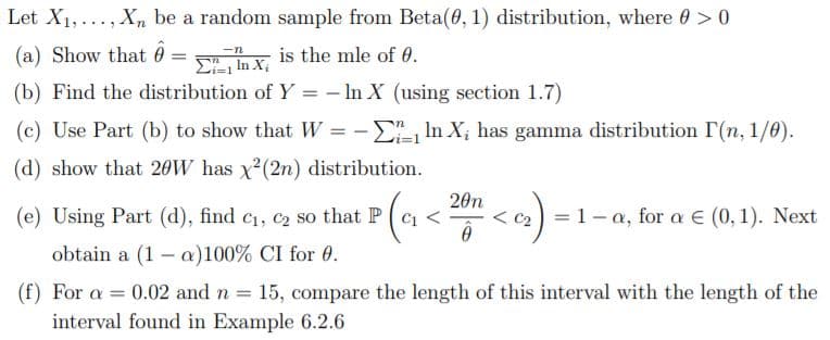 Let X1,..., Xn be a random sample from Beta(0, 1) distribution, where 0 > 0
(a) Show that ô
is the mle of 0.
E In X
(b) Find the distribution of Y = – In X (using section 1.7)
(c) Use Part (b) to show that W = -E, In X; has gamma distribution IT(n, 1/0).
(d) show that 20W has x2(2n) distribution.
(e) Using Part (d), find c1, c2 so that P(C <
20n
< c2) = 1-a, for a E (0, 1). Next
obtain a (1 – a)100% CI for 0.
(f) For a
interval found in Example 6.2.6
0.02 and n = 15, compare the length of this interval with the length of the
%3D
%3D
