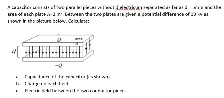 A capacitor consists of two parallel pieces without dielectricum separated as far as d = 5mm and the
area of each plate A=2 m?. Between the two plates are given a potential difference of 10 kV as
shown in the picture below. Calculate:
area
-2
a. Capacitance of the capacitor (as shown)
b. Charge on each field
С.
Electric field between the two conductor pieces
