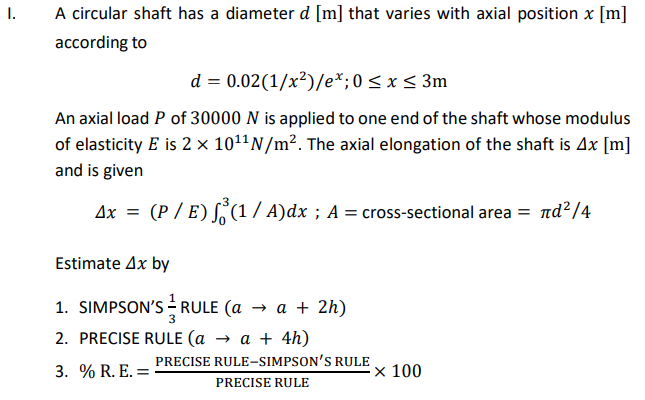 A circular shaft has a diameter d [m] that varies with axial position x [m]
I.
according to
d = 0.02(1/x²)/e*;0 < x < 3m
An axial load P of 30000 N is applied to one end of the shaft whose modulus
of elasticity E is 2 × 1011N/m². The axial elongation of the shaft is Ax [m]
and is given
Ax
(P / E) (1/ A)dx ; A = cross-sectional area = nd?/4
Estimate Ax by
1. SIMPSON'S RULE (a → a + 2h)
2. PRECISE RULE (a → a + 4h)
PRECISE RULE-SIMPSON'S RULE
3. % R. E. =
× 100
PRECISE RULE

