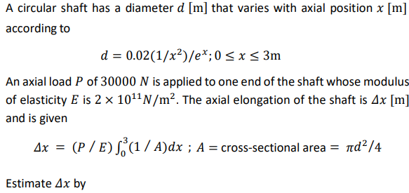A circular shaft has a diameter d [m] that varies with axial position x [m]
according to
d = 0.02(1/x²)/e*;0 < x < 3m
An axial load P of 30000 N is applied to one end of the shaft whose modulus
of elasticity E is 2 × 1011N/m². The axial elongation of the shaft is Ax [m]
and is given
Ax = (P / E) S(1 / A)dx ; A = cross-sectional area = nd²/4
Estimate Ax by
