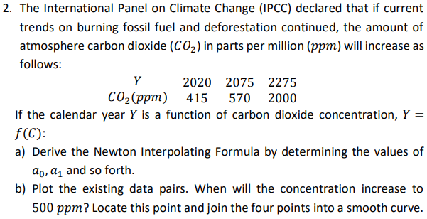 2. The International Panel on Climate Change (IPCC) declared that if current
trends on burning fossil fuel and deforestation continued, the amount of
atmosphere carbon dioxide (CO2) in parts per million (ppm) will increase as
follows:
Y
2020 2075 2275
со,(ррт) 415
570 2000
If the calendar year Y is a function of carbon dioxide concentration, Y =
f(C):
a) Derive the Newton Interpolating Formula by determining the values of
ao, a̟ and so forth.
b) Plot the existing data pairs. When will the concentration increase to
500 ppm? Locate this point and join the four points into a smooth curve.
