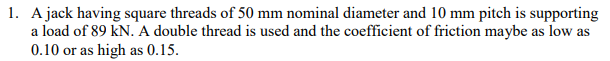 1. A jack having square threads of 50 mm nominal diameter and 10 mm pitch is supporting
a load of 89 kN. A double thread is used and the coefficient of friction maybe as low as
0.10 or as high as 0.15.
