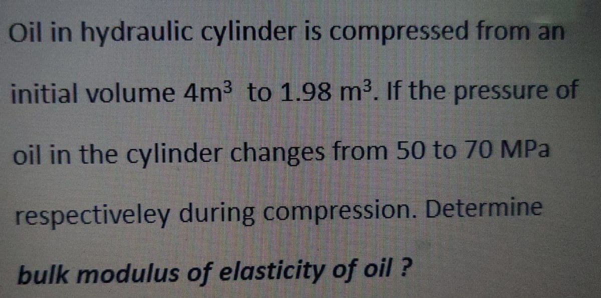 Oil in hydraulic cylinder is compressed from an
initial volume 4m3 to 1.98 m³. If the pressure of
oil in the cylinder changes from 50 to 70 MPa
respectiveley during compression. Determine
bulk modulus of elasticity of oil ?
