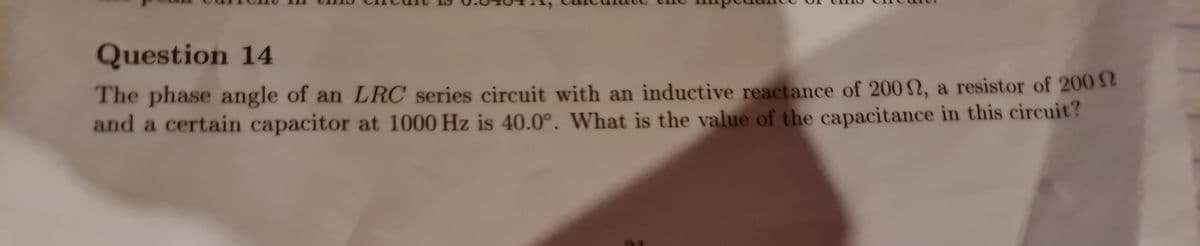 Question 14
The phase angle of an LRC series circuit with an inductive reactance of 200 2, a resistor of 200 52
and a certain capacitor at 1000 Hz is 40.0°. What is the value of the capacitance in this circuit?
