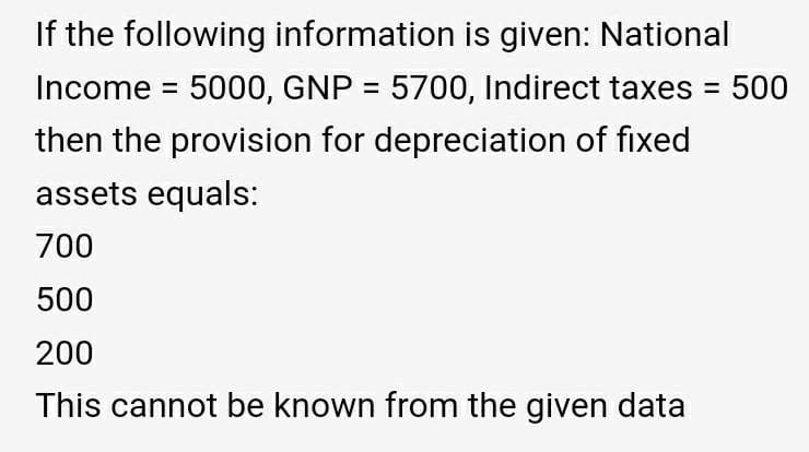 If the following information is given: National
Income = 5000, GNP = 5700, Indirect taxes
500
then the provision for depreciation of fixed
assets equals:
700
500
200
This cannot be known from the given data
