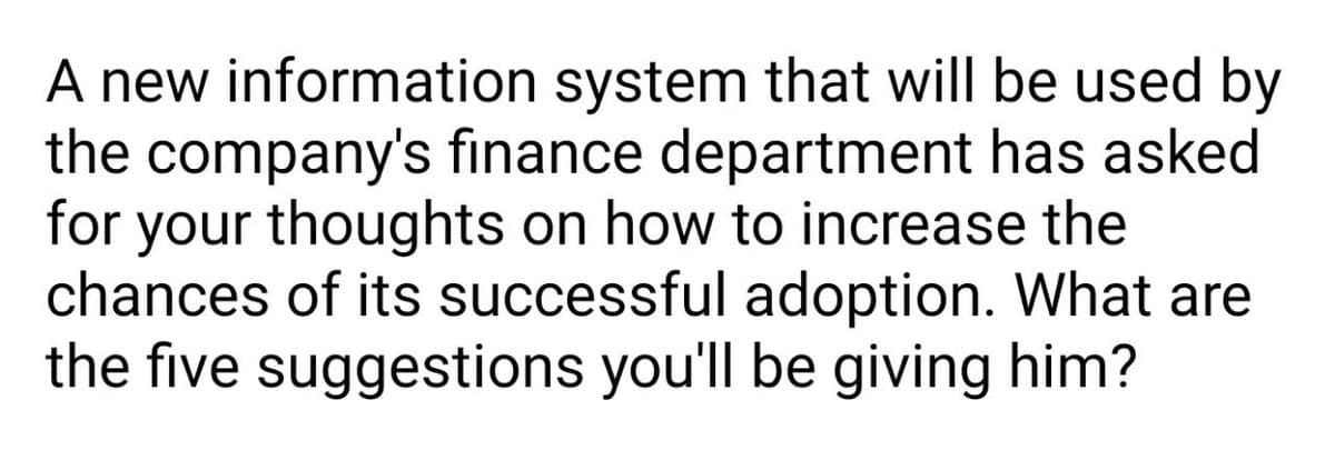 A new information system that will be used by
the company's finance department has asked
for your thoughts on how to increase the
chances of its successful adoption. What are
the five suggestions you'll be giving him?
