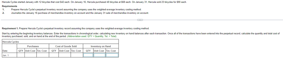 Hercula Cycles started January with 12 bicycles that cost $42 each. On January 16, Hercula purchased 40 bicycles at $68 each. On January 31, Hercula sold 23 bicycles for $90 each.
Requirements
1.
2.
Prepare Hercula Cycle's perpetual inventory record assuming the company uses the weighted-average inventory costing method.
Journalize the January 16 purchase of merchandise inventory on account and the January 31 sale of merchandise inventory on account.
Date
Jan. 1
Requirement 1. Prepare Hercula Cycle's perpetual inventory record assuming the company uses the weighted-average inventory costing method.
Start by entering the beginning inventory balances. Enter the transactions in chronological order, calculating new inventory on hand balances after each transaction. Once all of the transactions have been entered into the perpetual record, calculate the quantity and total cost of
inventory purchased, sold, and on hand at the end of the period. (Abbreviation used: QTY = Quantity; Tot. = Total)
Hercula Cycles
Purchases
QTY Unit Cost Tot. Cost
Cost of Goods Sold
QTY Unit Cost Tot. Cost
C
Inventory on Hand
QTY Unit Cost Tot. Cost