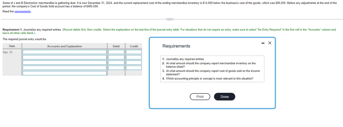 Some of J and B Electronics' merchandise is gathering dust. It is now December 31, 2024, and the current replacement cost of the ending merchandise inventory is $14,000 below the business's cost of the goods, which was $95,000. Before any adjustments at the end of the
period, the company's Cost of Goods Sold account has a balance of $400,000.
Read the requirements.
Requirement 1. Journalize any required entries. (Record debits first, then credits. Select the explanation on the last line of the journal entry table. For situations that do not require an entry, make sure to select "No Entry Required" in the first cell in the "Accounts" column and
leave all other cells blank.)
The required journal entry would be:
Date
Dec. 31
Accounts and Explanation
Debit
C
Credit
Requirements
1. Journalize any required entries.
2. At what amount should the company report merchandise inventory on the
balance sheet?
3. At what amount should the company report cost of goods sold on the income
statement?
4. Which accounting principle or concept is most relevant to this situation?
Print
Done
X