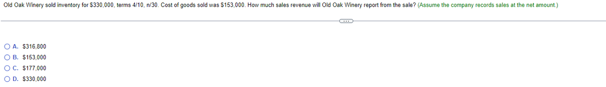 Old Oak Winery sold inventory for $330,000, terms 4/10, n/30. Cost of goods sold was $153,000. How much sales revenue will Old Oak Winery report from the sale? (Assume the company records sales at the net amount.)
OA. $316,800
O B. $153,000
O C. $177,000
O D. $330,000
C