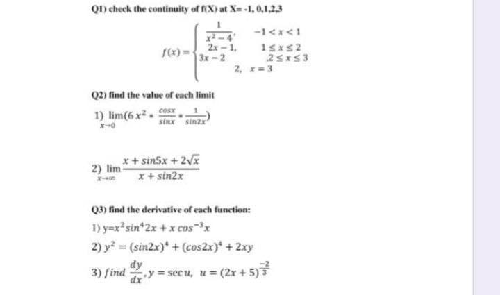 Q1) check the continuity of fX) at X= -1, 0,1.2,3
-1<x<1
x2 - 4
2x-1,
3x-2
f(x) =
25x53
2, 1=3
Q2) find the value of each limit
1) lim(6 x2.
cosx
sinx sinzx
x+ sin5x + 2Vx
x+ sin2x
2) lim
Q3) find the derivative of each function:
1) y=x*sin*2x + x cos-x
2) y? = (sin2x)* + (cos2x)* +2xy
dy
3) find
y= secu, u (2x + 5)
%3D
dx'
