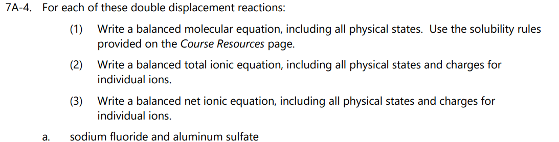 7A-4. For each of these double displacement reactions:
(1)
Write a balanced molecular equation, including all physical states. Use the solubility rules
provided on the Course Resources page.
(2)
Write a balanced total ionic equation, including all physical states and charges for
individual ions.
(3)
Write a balanced net ionic equation, including all physical states and charges for
individual ions.
а.
sodium fluoride and aluminum sulfate
