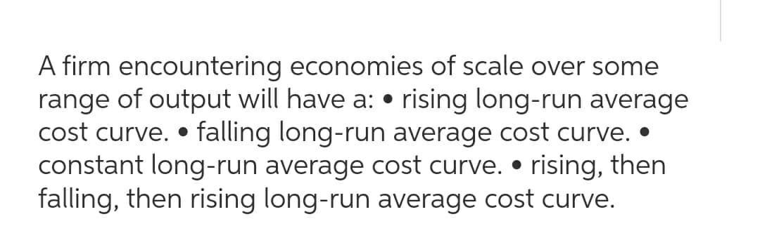 A firm encountering economies of scale over some
range of output will have a: • rising long-run average
cost curve. • falling long-run average cost curve. •
constant long-run average cost curve. • rising, then
falling, then rising long-run average cost curve.