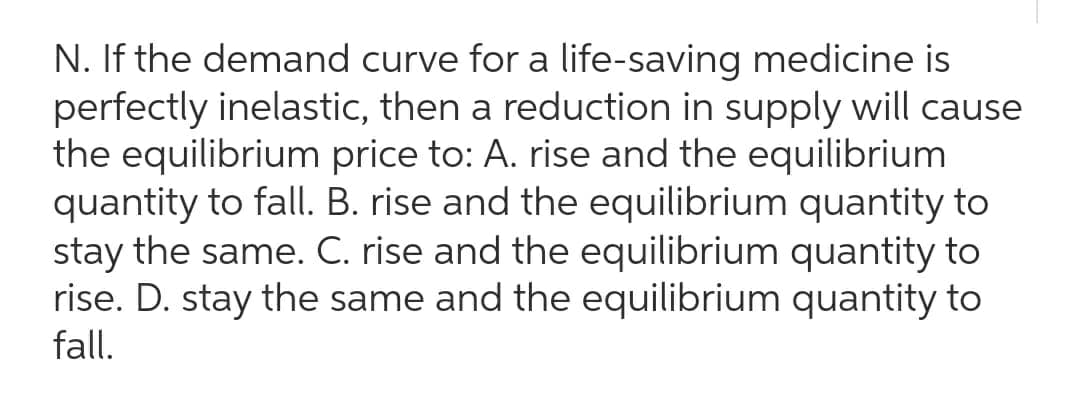 N. If the demand curve for a life-saving medicine is
perfectly inelastic, then a reduction in supply will cause
the equilibrium price to: A. rise and the equilibrium
quantity to fall. B. rise and the equilibrium quantity to
stay the same. C. rise and the equilibrium quantity to
rise. D. stay the same and the equilibrium quantity to
fall.