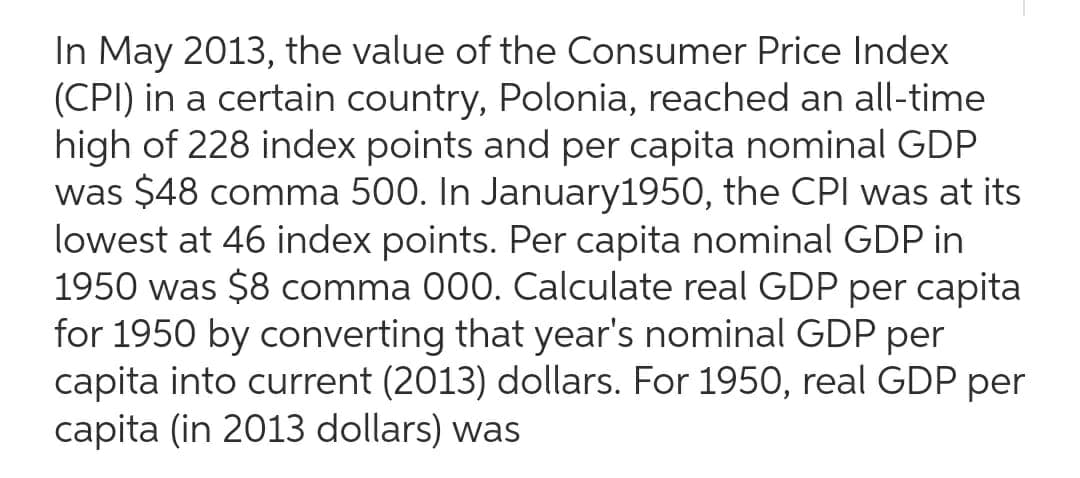 In May 2013, the value of the Consumer Price Index
(CPI) in a certain country, Polonia, reached an all-time
high of 228 index points and per capita nominal GDP
was $48 comma 500. In January 1950, the CPI was at its
lowest at 46 index points. Per capita nominal GDP in
1950 was $8 comma 000. Calculate real GDP per capita
for 1950 by converting that year's nominal GDP per
capita into current (2013) dollars. For 1950, real GDP per
capita (in 2013 dollars) was