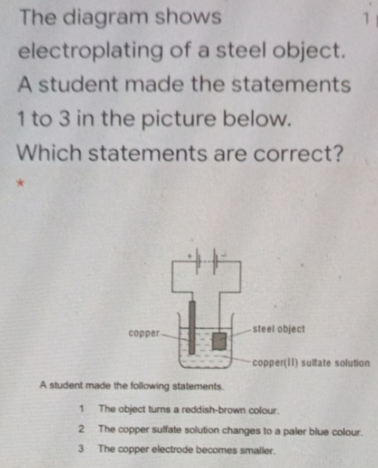 The diagram shows
electroplating of a steel object.
A student made the statements
1 to 3 in the picture below.
Which statements are correct?
steel object
copper-
copper(ll) sultate solution
A student made the following statements.
1 The object turns a reddish-brown colour.
2 The copper sulfate solution changes to a paler blue colour.
3.
The copper electrode becomes smaller.

