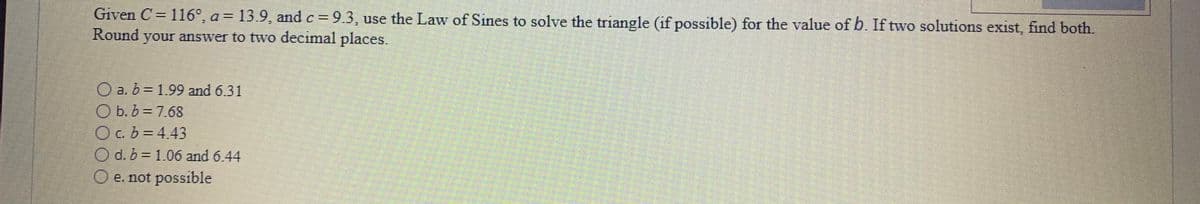 Given C= 116°, a = 13.9, and c = 9.3, use the Law of Sines to solve the triangle (if possible) for the value of b. If two solutions exist, find both.
%3D
Round
your answer to two decimal places.
a. b D1.99 and 6.31
O b. b = 7.68
O c. b = 4.43
O d. b = 1.06 and 6.44
O e. not possible
