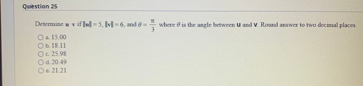 Quèstion 25
Determine u v if ||u|| = 5, l|v||=6, and 0 =
where 0 is the angle between U and V. Round answer to two decimal places.
%3D
O a. 15.00
O b. 18.11
Oc. 25.98
O d. 20.49
O e. 21.21
