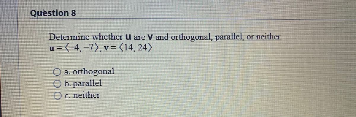 Question 8
Determine whether u are V and orthogonal, parallel, or neither.
u = (-4,-7), v= (14, 24)
O a. orthogonal
Ob. parallel
Oc. neither
