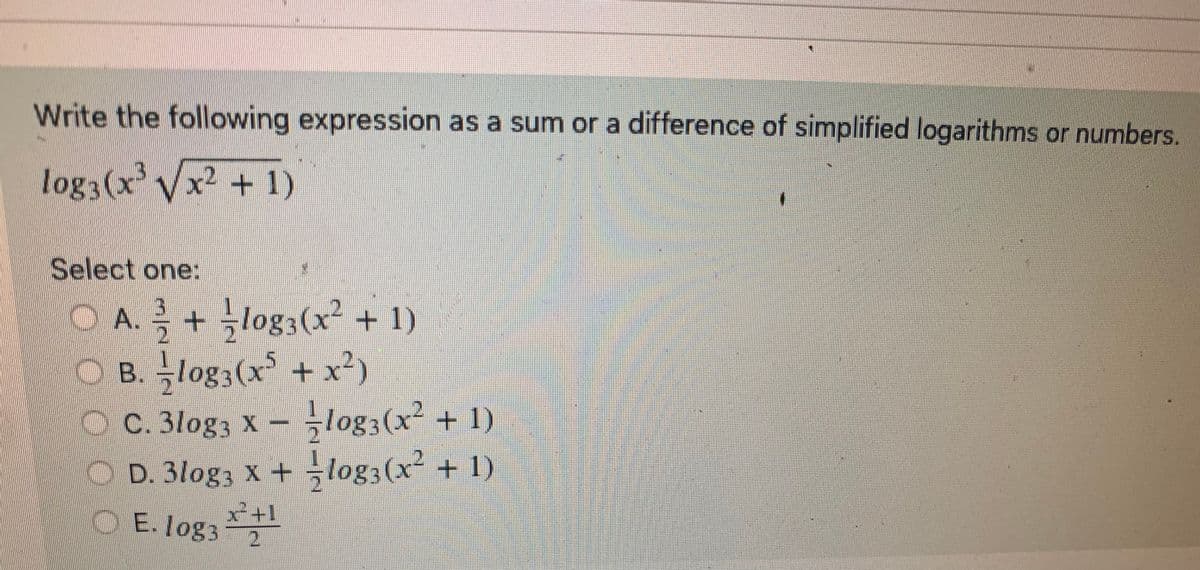 Write the following expression as a sum or a difference of simplified logarithms or numbers.
log3(x³√x² +1)
Select one:
OA.
+ −log3(x² + 1)
OB.logs (x³ + x²)
< C. 3log3 x − −log3(x² + 1)
○ D. 3log3 x + = log3(x² + 1)
-N|W
x² +1
E. log3 2