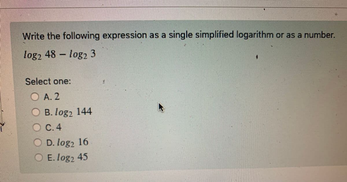 ĭ
Write the following expression as a single simplified logarithm or as a number.
log2 48 log2 3
Select one:
OA. 2
OC
B. log2 144
OC.4
D. log₂ 16
O E. log2 45
4