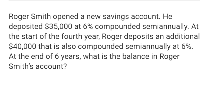 Roger Smith opened a new savings account. He
deposited $35,000 at 6% compounded semiannually. At
the start of the fourth year, Roger deposits an additional
$40,000 that is also compounded semiannually at 6%
At the end of 6 years, what is the balance in Roger
Smith's account?
