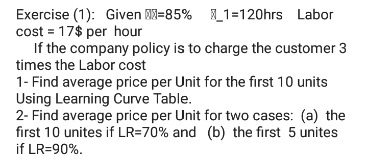 Exercise (1): Given M=85% _1=120hrs Labor
cost = 17$ per hour
If the company policy is to charge the customer 3
times the Labor cost
1- Find average price per Unit for the first 10 units
Using Learning Curve Table.
2- Find average price per Unit for two cases: (a) the
first 10 unites if LR=70% and (b) the first 5 unites
if LR=90%.
