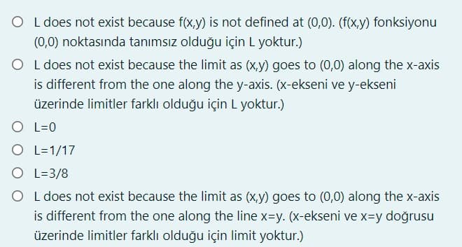 O L does not exist because f(x,y) is not defined at (0,0). (f(x,y) fonksiyonu
(0,0) noktasında tanımsız olduğu için L yoktur.)
O L does not exist because the limit as (x,y) goes to (0,0) along the x-axis
is different from the one along the y-axis. (x-ekseni ve y-ekseni
üzerinde limitler farklı olduğu için L yoktur.)
O L=0
O L=1/17
O L=3/8
O L does not exist because the limit as (x,y) goes to (0,0) along the x-axis
is different from the one along the line x=y. (x-ekseni ve x=y doğrusu
üzerinde limitler farklı olduğu için limit yoktur.)
