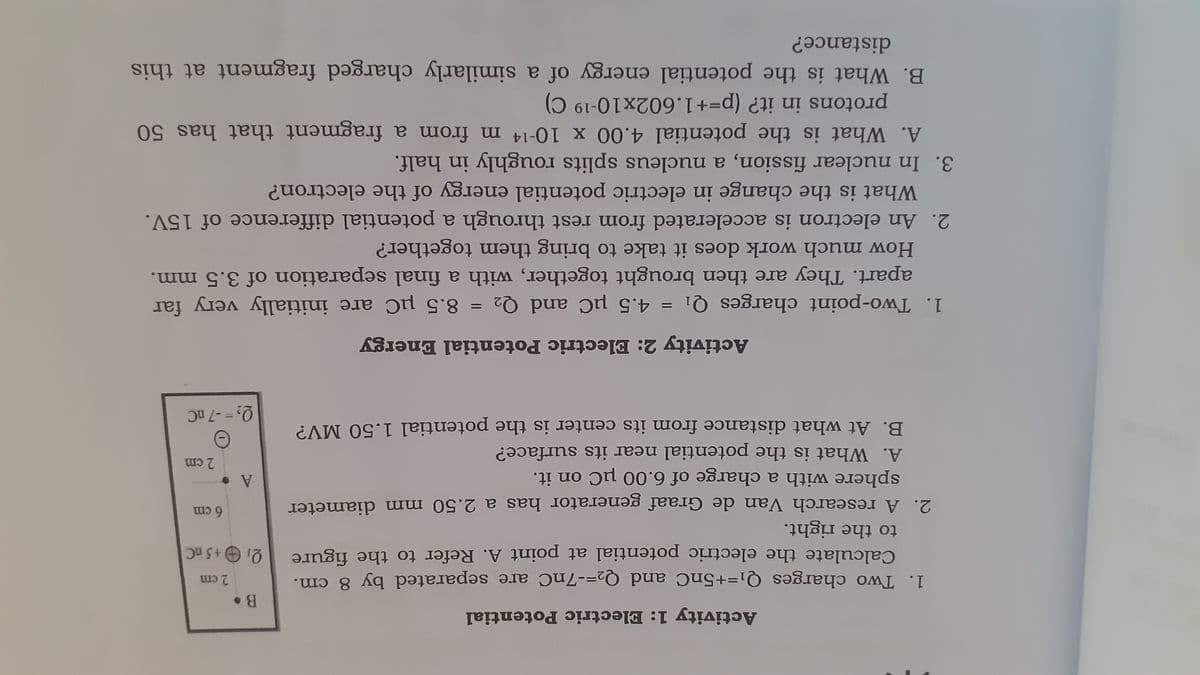 Activity 1: Electric Potential
1. Two charges Q1=+5nC and Q2=-7nC are separated by 8 cm.
Qi O+5 nC
2 cm
Calculate the electric potential at point A. Refer to the figure
to the right.
6cm
2. A research Van de Graaf generator has a 2.50 mm diameter
A.
2 cm
sphere with a charge of 6.00 µC on it.
A. What is the potential near its surface?
Q2 = -7 nC
|3|
B. At what distance from its center is the potential 1.50 MV?
Activity 2: Electric Potential Energy
8.5 µC are initially very far
1. Two-point charges Q1 = 4.5 µC and Q2
apart. They are then brought together, with a final separation of 3.5 mm.
%D
How much work does it take to bring them together?
2. An electron is accelerated from rest through a potential difference of 15V.
What is the change in electric potential energy of the electron?
3. In nuclear fission, a nucleus splits roughly in half.
A. What is the potential 4.00 x 10-14 m from a fragment that has 50
protons in it? (p=+1.602x10-19 C)
B. What is the potential energy of a similarly charged fragment at this
distance?

