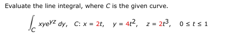 Evaluate the line integral, where C is the given curve.
| xyevz dy, C: x = 2t, y = 4t2, z = 213, 0sts1
