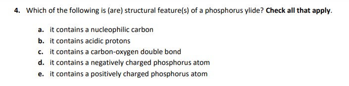 4. Which of the following is (are) structural feature(s) of a phosphorus ylide? Check all that apply.
a. it contains a nucleophilic carbon
b. it contains acidic protons
c. it contains a carbon-oxygen double bond
d. it contains a negatively charged phosphorus atom
e. it contains a positively charged phosphorus atom
