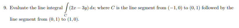 9. Evaluate the line integral / (2x – 3y) ds; where C is the line segment from (-1,0) to (0, 1) followed by the
line segment from (0, 1) to (1,0).
